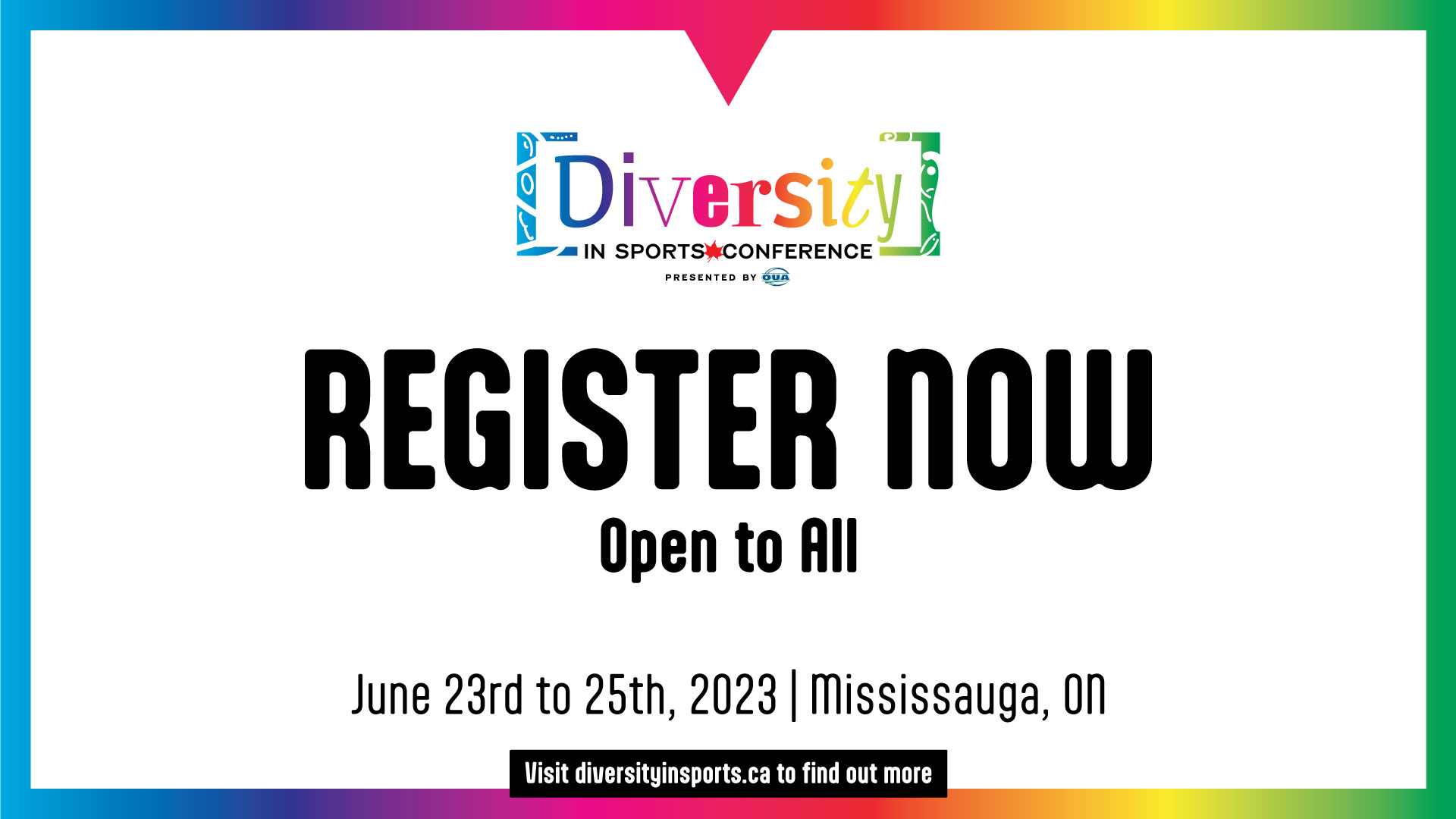 Graphic with white background, surrounded by rainbow-coloured border, featuring the Diversity in Sports Conference in the upper third, large black text reading, 'Register Now, Open to All' in the middle third, and event details in the lower third that read, 'June 23rd to 25th, 2023, Mississauga, ON, Visit diversityinsports.ca to find out more'